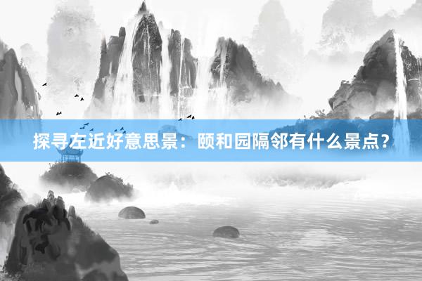 探寻左近好意思景：颐和园隔邻有什么景点？