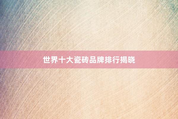 世界十大瓷砖品牌排行揭晓