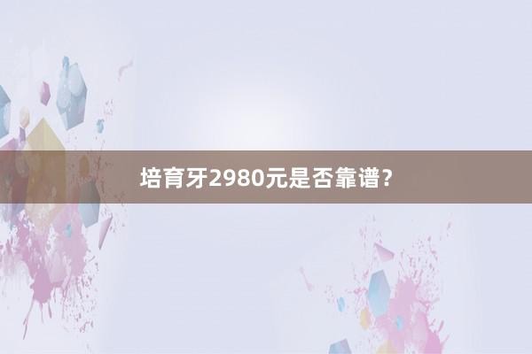 培育牙2980元是否靠谱？